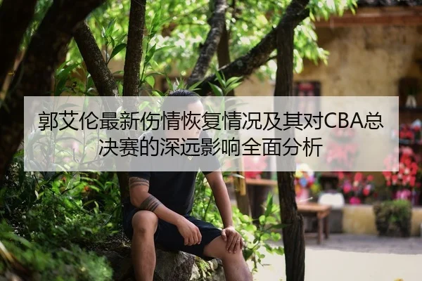郭艾伦最新伤情恢复情况及其对CBA总决赛的深远影响全面分析